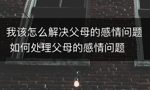 我该怎么解决父母的感情问题 如何处理父母的感情问题