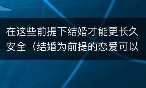 在这些前提下结婚才能更长久安全（结婚为前提的恋爱可以在一起嘛）