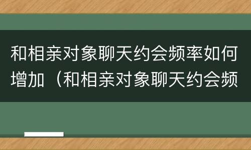 和相亲对象聊天约会频率如何增加（和相亲对象聊天约会频率如何增加呢）