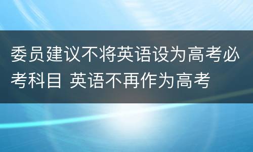 委员建议不将英语设为高考必考科目 英语不再作为高考