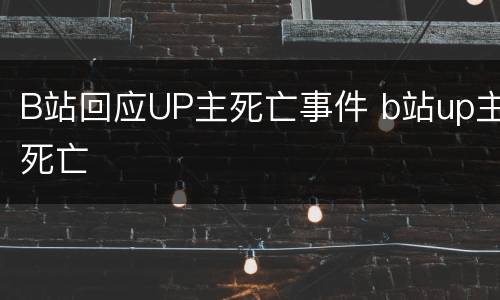 B站回应UP主死亡事件 b站up主死亡
