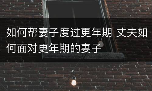 如何帮妻子度过更年期 丈夫如何面对更年期的妻子