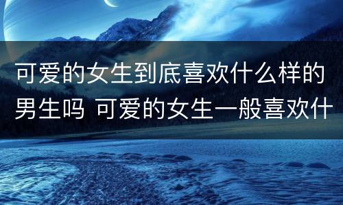 可爱的女生到底喜欢什么样的男生吗 可爱的女生一般喜欢什么样的男生