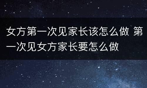 女方第一次见家长该怎么做 第一次见女方家长要怎么做