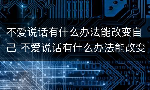不爱说话有什么办法能改变自己 不爱说话有什么办法能改变自己的性格