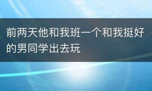 前两天他和我班一个和我挺好的男同学出去玩