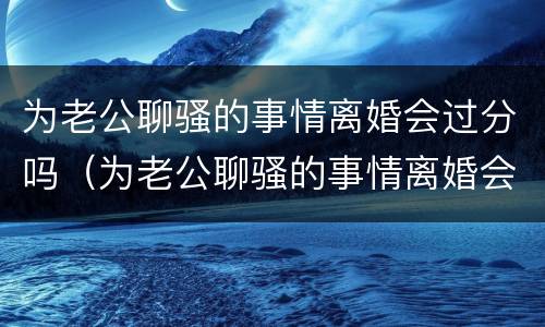 为老公聊骚的事情离婚会过分吗（为老公聊骚的事情离婚会过分吗）