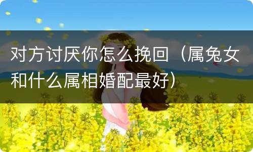 对方讨厌你怎么挽回（属兔女和什么属相婚配最好）