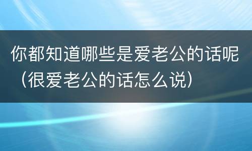 你都知道哪些是爱老公的话呢（很爱老公的话怎么说）
