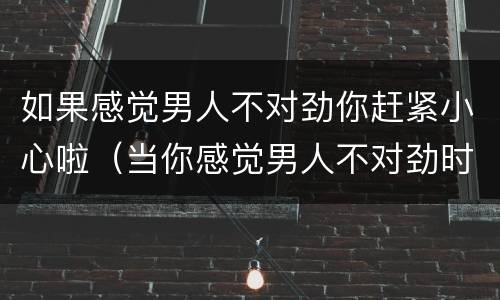 如果感觉男人不对劲你赶紧小心啦（当你感觉男人不对劲时候）