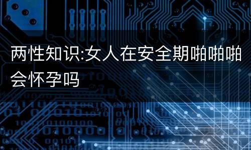 两性知识:女人在安全期啪啪啪会怀孕吗