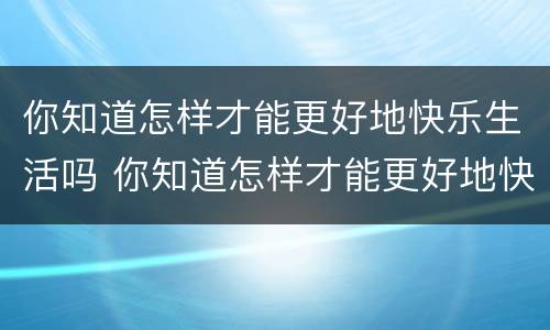 你知道怎样才能更好地快乐生活吗 你知道怎样才能更好地快乐生活吗英文