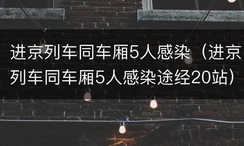 进京列车同车厢5人感染（进京列车同车厢5人感染途经20站）