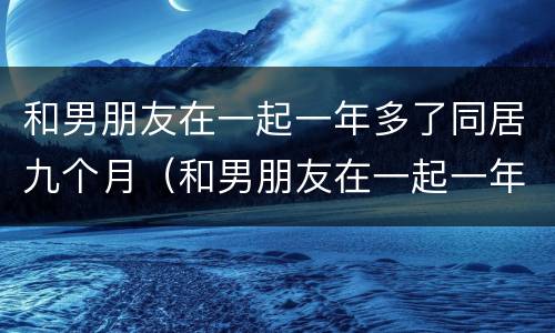 和男朋友在一起一年多了同居九个月（和男朋友在一起一年多了同居九个月怎么办）