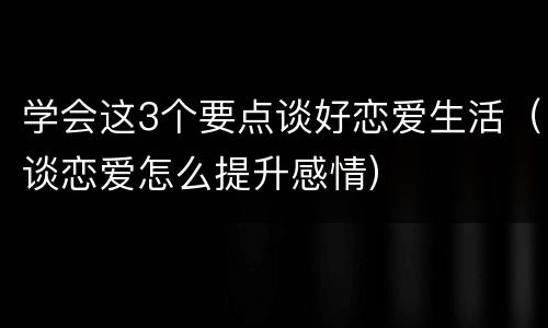 学会这3个要点谈好恋爱生活（谈恋爱怎么提升感情）