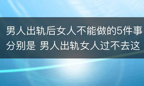 男人出轨后女人不能做的5件事分别是 男人出轨女人过不去这个坎
