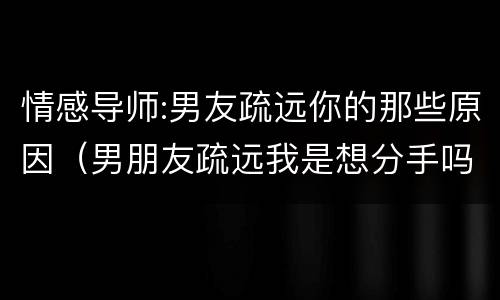 情感导师:男友疏远你的那些原因（男朋友疏远我是想分手吗）