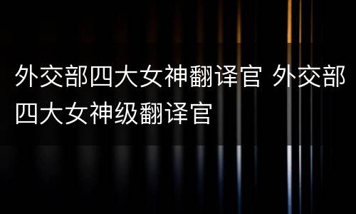 外交部四大女神翻译官 外交部四大女神级翻译官