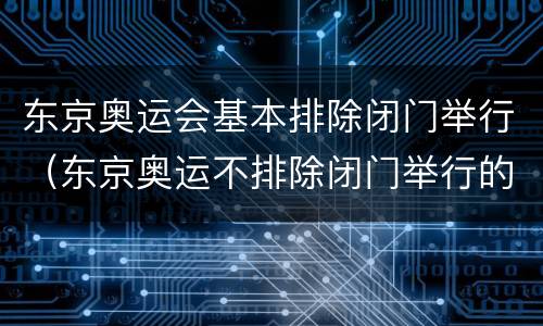 东京奥运会基本排除闭门举行（东京奥运不排除闭门举行的可能）