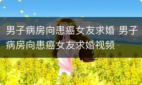 男子病房向患癌女友求婚 男子病房向患癌女友求婚视频