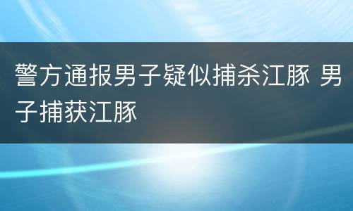 警方通报男子疑似捕杀江豚 男子捕获江豚