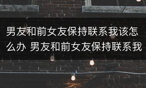 男友和前女友保持联系我该怎么办 男友和前女友保持联系我该怎么办呀