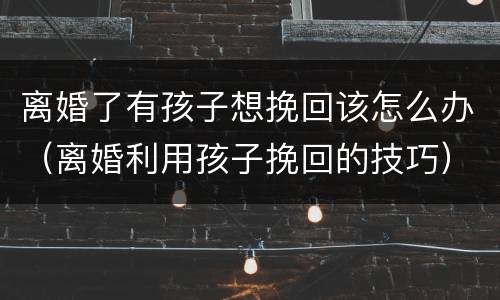 离婚了有孩子想挽回该怎么办（离婚利用孩子挽回的技巧）