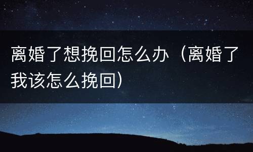离婚了想挽回怎么办（离婚了我该怎么挽回）