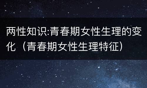 两性知识:青春期女性生理的变化（青春期女性生理特征）