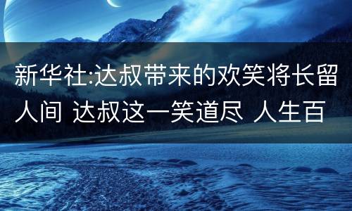 新华社:达叔带来的欢笑将长留人间 达叔这一笑道尽 人生百味