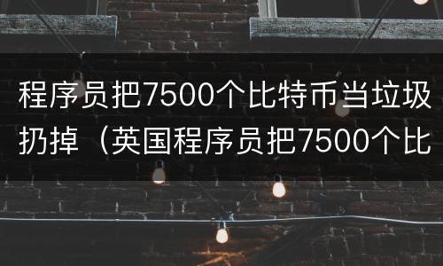 程序员把7500个比特币当垃圾扔掉（英国程序员把7500个比特币当成垃圾扔掉）