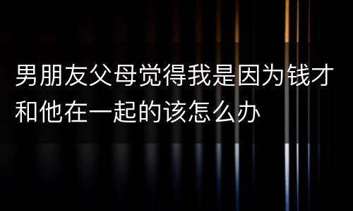 男朋友父母觉得我是因为钱才和他在一起的该怎么办