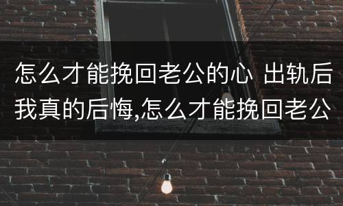 怎么才能挽回老公的心 出轨后我真的后悔,怎么才能挽回老公的心