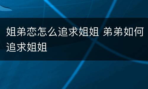 姐弟恋怎么追求姐姐 弟弟如何追求姐姐
