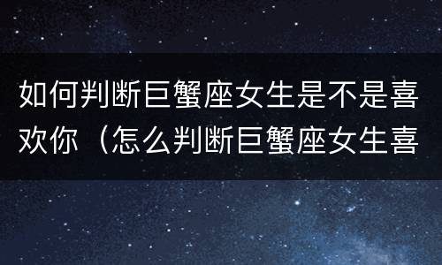 如何判断巨蟹座女生是不是喜欢你（怎么判断巨蟹座女生喜不喜欢你）