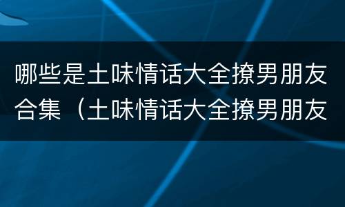 哪些是土味情话大全撩男朋友合集（土味情话大全撩男朋友一问一答）