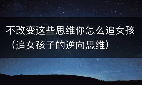 不改变这些思维你怎么追女孩（追女孩子的逆向思维）