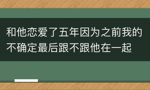 和他恋爱了五年因为之前我的不确定最后跟不跟他在一起
