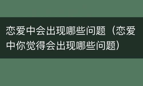 恋爱中会出现哪些问题（恋爱中你觉得会出现哪些问题）