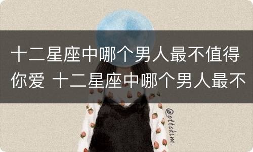 十二星座中哪个男人最不值得你爱 十二星座中哪个男人最不值得你爱呢
