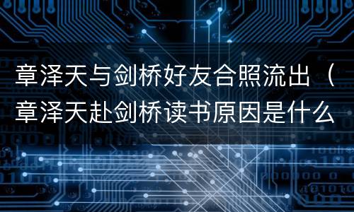 章泽天与剑桥好友合照流出（章泽天赴剑桥读书原因是什么?）