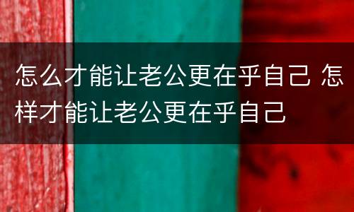 怎么才能让老公更在乎自己 怎样才能让老公更在乎自己