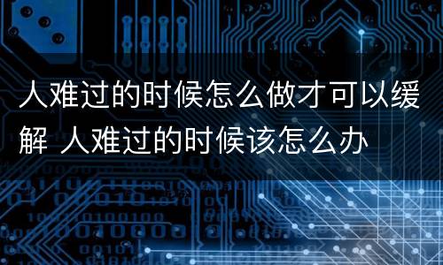 人难过的时候怎么做才可以缓解 人难过的时候该怎么办