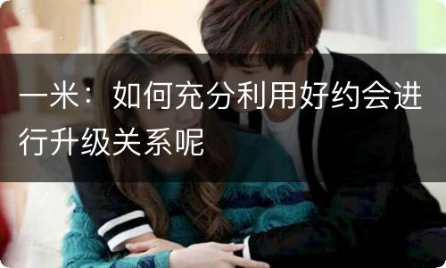 一米：如何充分利用好约会进行升级关系呢
