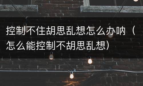 控制不住胡思乱想怎么办呐（怎么能控制不胡思乱想）