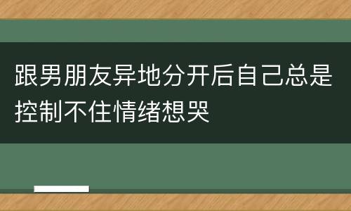 跟男朋友异地分开后自己总是控制不住情绪想哭