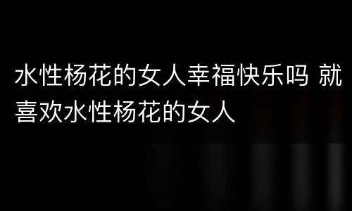 水性杨花的女人幸福快乐吗 就喜欢水性杨花的女人