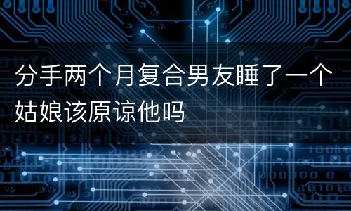 分手两个月复合男友睡了一个姑娘该原谅他吗