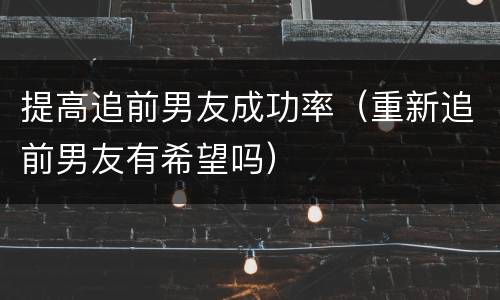 提高追前男友成功率（重新追前男友有希望吗）