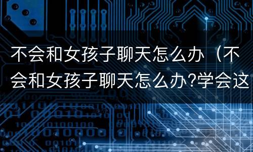 不会和女孩子聊天怎么办（不会和女孩子聊天怎么办?学会这些,和尬聊说拜拜）